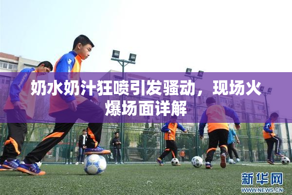 奶水奶汁狂喷引发骚动，现场火爆场面详解