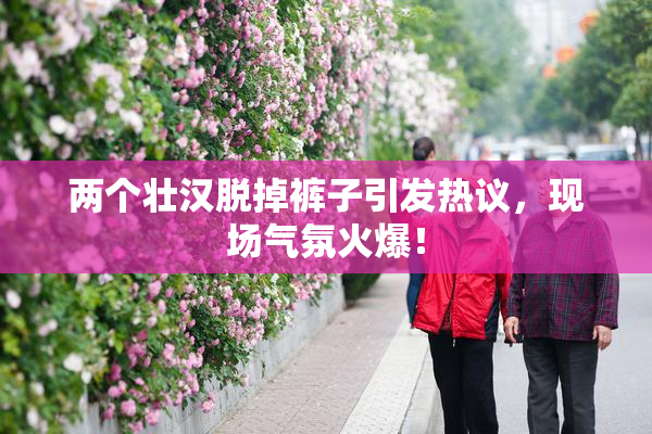 两个壮汉脱掉裤子引发热议，现场气氛火爆！