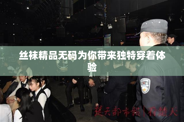 丝袜精品无码为你带来独特穿着体验