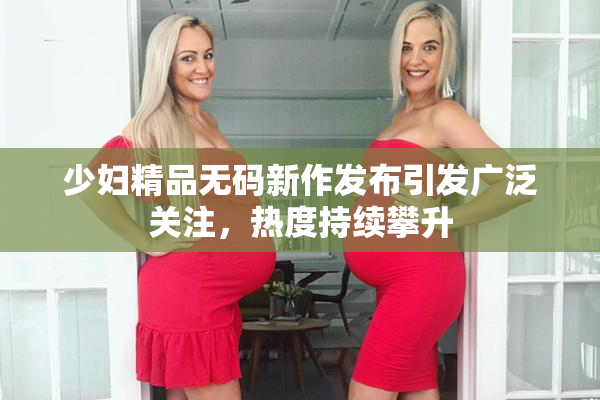 少妇精品无码新作发布引发广泛关注，热度持续攀升