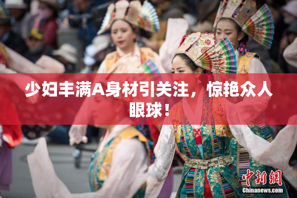 少妇丰满A身材引关注，惊艳众人眼球！