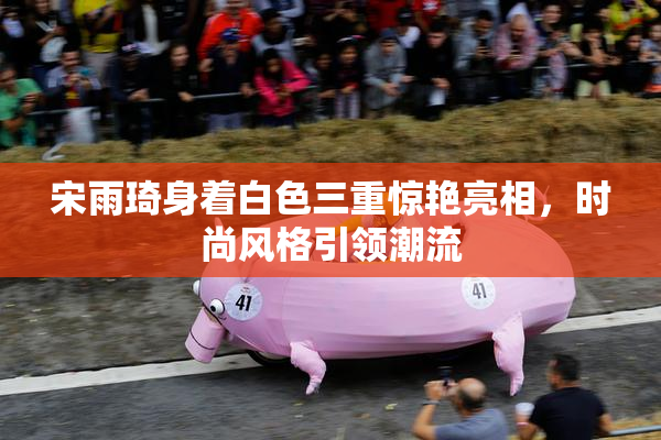 宋雨琦身着白色三重惊艳亮相，时尚风格引领潮流