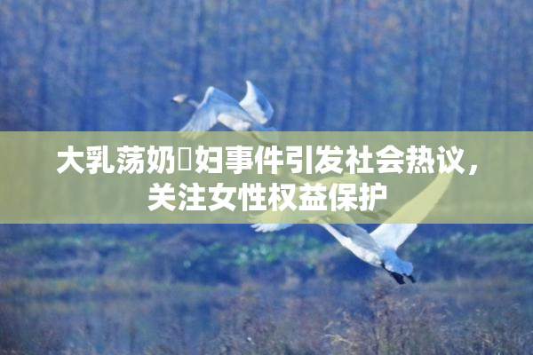 大乳荡奶婬妇事件引发社会热议，关注女性权益保护