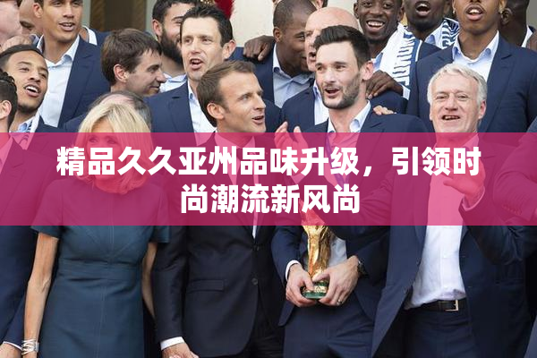 精品久久亚州品味升级，引领时尚潮流新风尚