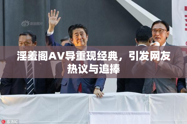淫羞阁AV导重现经典，引发网友热议与追捧