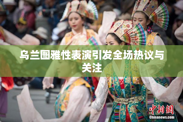 乌兰图雅性表演引发全场热议与关注