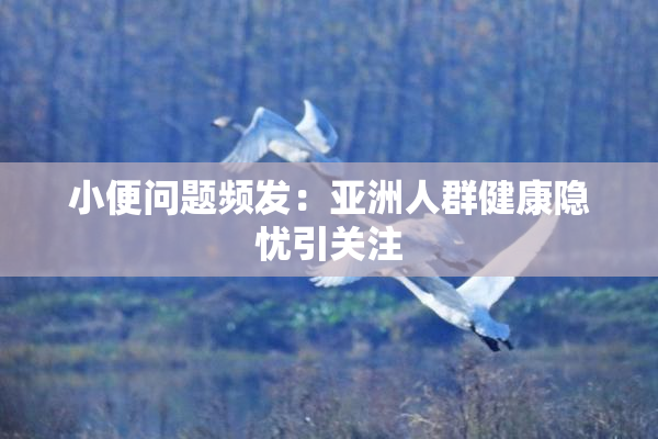 小便问题频发：亚洲人群健康隐忧引关注