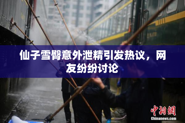 仙子雪臀意外泄精引发热议，网友纷纷讨论