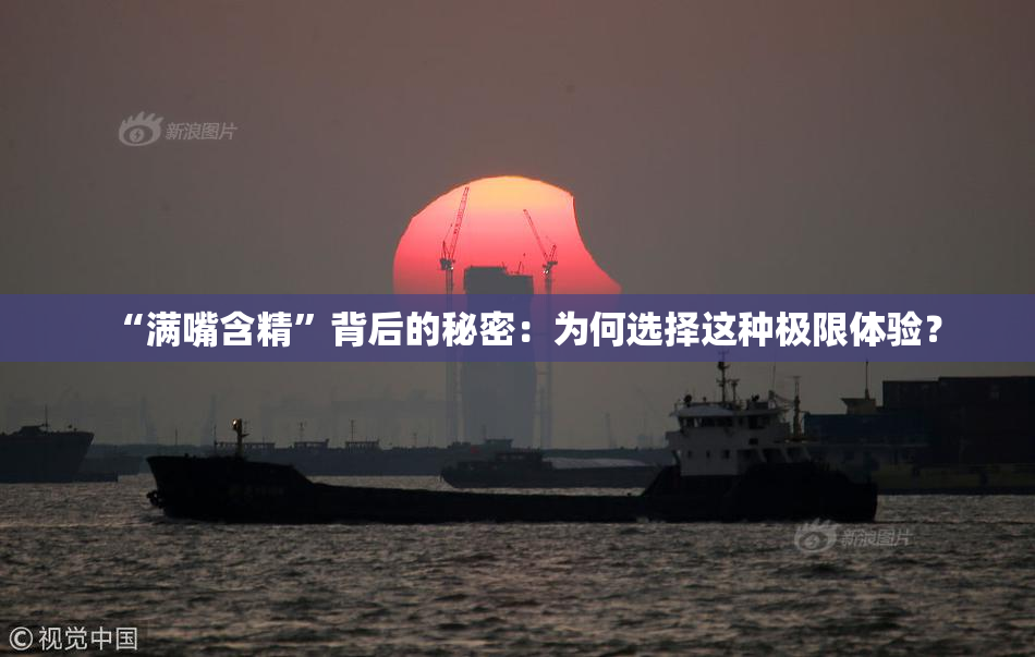 “满嘴含精”背后的秘密：为何选择这种极限体验？