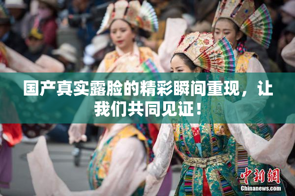 国产真实露脸的精彩瞬间重现，让我们共同见证！