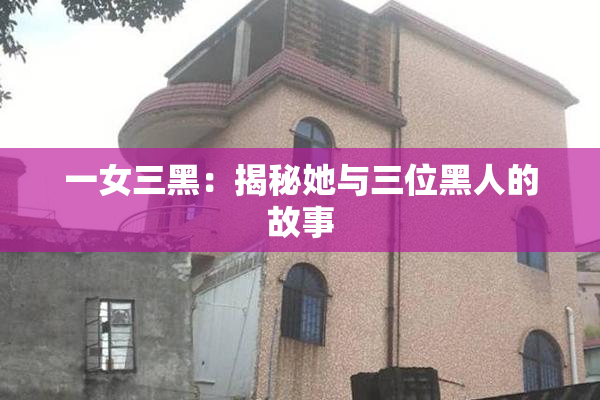 一女三黑：揭秘她与三位黑人的故事