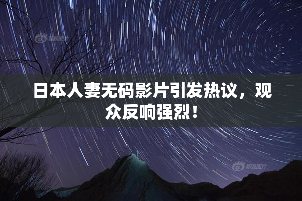 日本人妻无码影片引发热议，观众反响强烈！
