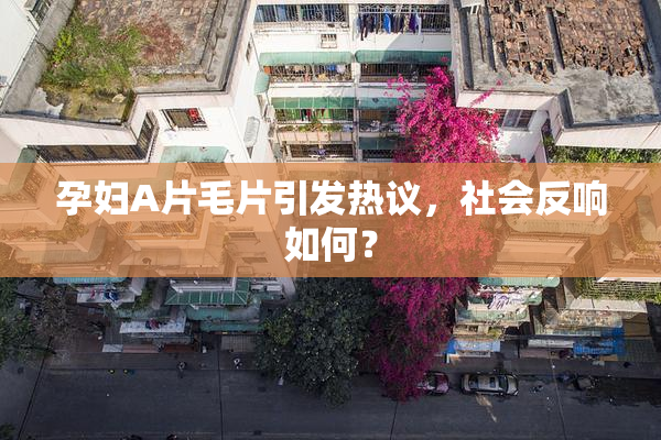 孕妇A片毛片引发热议，社会反响如何？