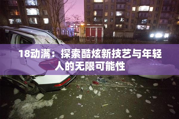 18动满：探索酷炫新技艺与年轻人的无限可能性