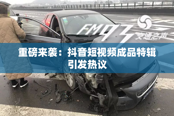 重磅来袭：抖音短视频成品特辑引发热议
