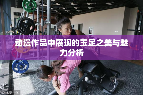 动漫作品中展现的玉足之美与魅力分析