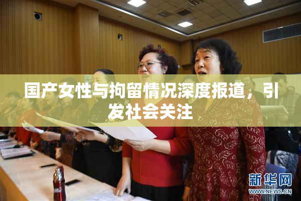 国产女性与拘留情况深度报道，引发社会关注