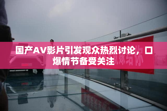 国产AV影片引发观众热烈讨论，口爆情节备受关注