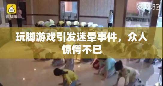 玩脚游戏引发迷晕事件，众人惊愕不已