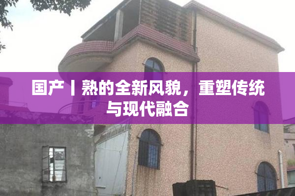 国产丨熟的全新风貌，重塑传统与现代融合
