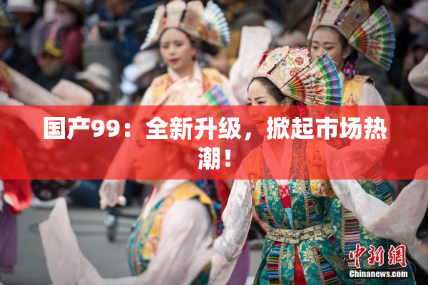 国产99：全新升级，掀起市场热潮！