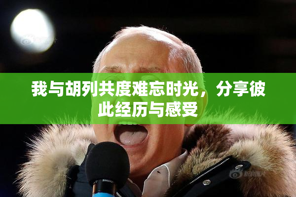 我与胡列共度难忘时光，分享彼此经历与感受