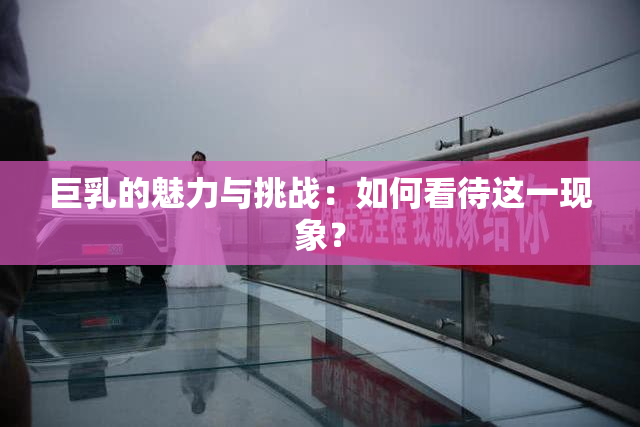 巨乳的魅力与挑战：如何看待这一现象？