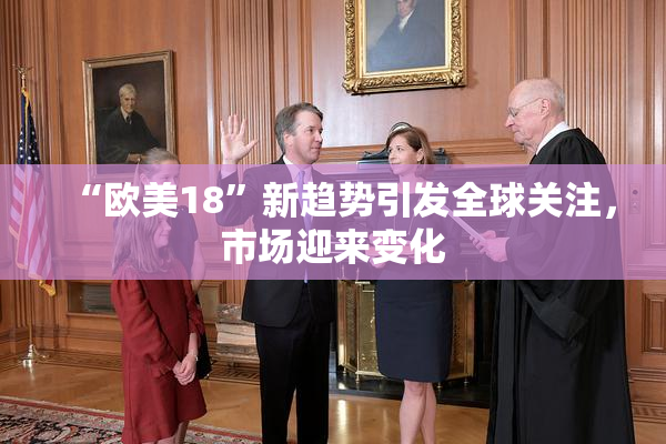 “欧美18”新趋势引发全球关注，市场迎来变化