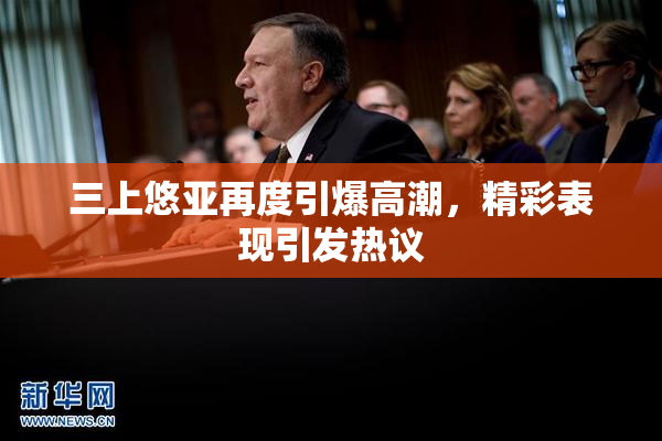 三上悠亚再度引爆高潮，精彩表现引发热议