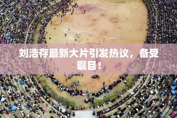 刘浩存最新大片引发热议，备受瞩目！