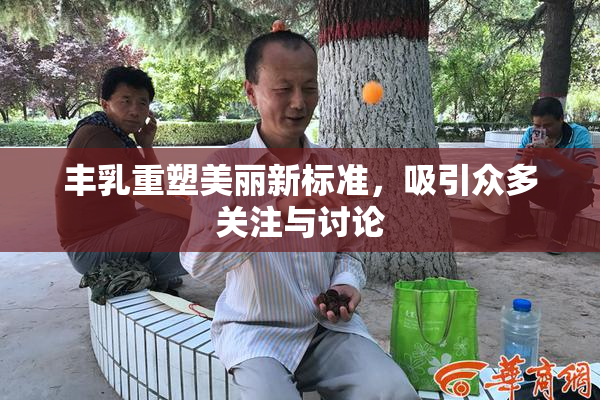 丰乳重塑美丽新标准，吸引众多关注与讨论