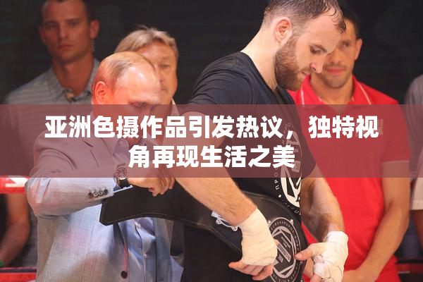 亚洲色摄作品引发热议，独特视角再现生活之美