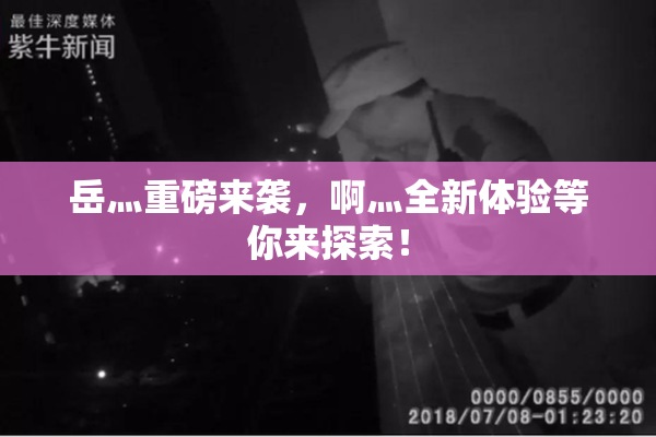 岳灬重磅来袭，啊灬全新体验等你来探索！