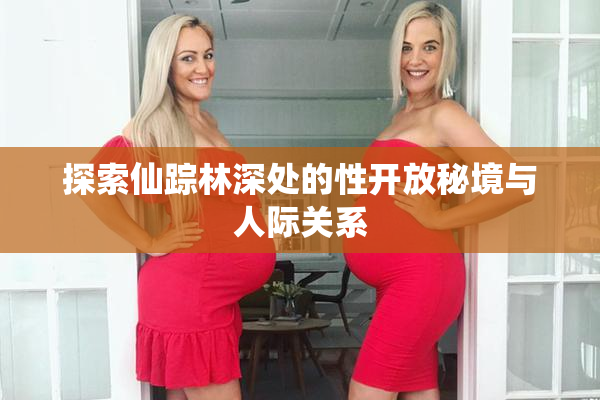 探索仙踪林深处的性开放秘境与人际关系