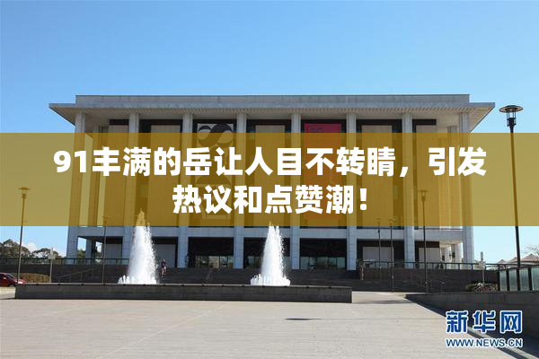 91丰满的岳让人目不转睛，引发热议和点赞潮！