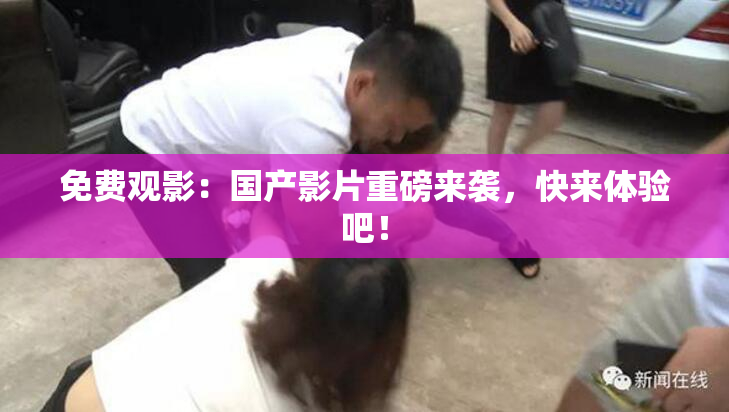 免费观影：国产影片重磅来袭，快来体验吧！