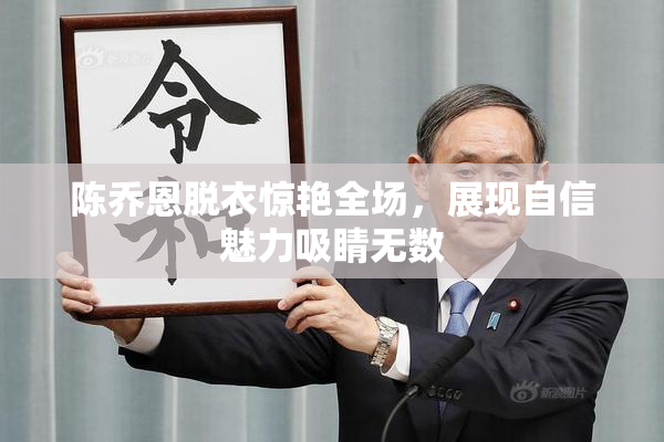 陈乔恩脱衣惊艳全场，展现自信魅力吸睛无数