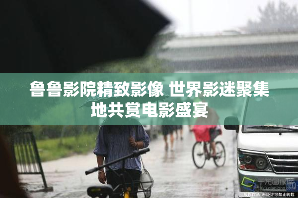 鲁鲁影院精致影像 世界影迷聚集地共赏电影盛宴