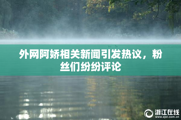 外网阿娇相关新闻引发热议，粉丝们纷纷评论