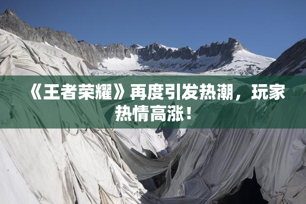 《王者荣耀》再度引发热潮，玩家热情高涨！