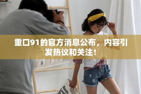 重口91的官方消息公布，内容引发热议和关注！