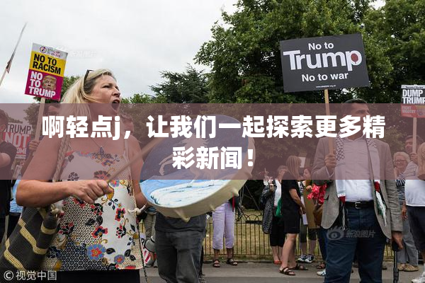 啊轻点j，让我们一起探索更多精彩新闻！