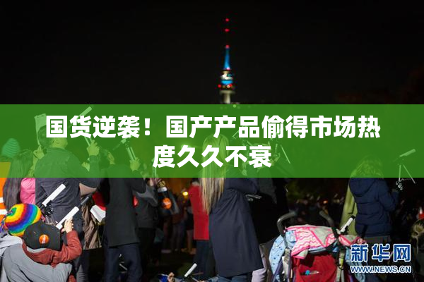 国货逆袭！国产产品偷得市场热度久久不衰