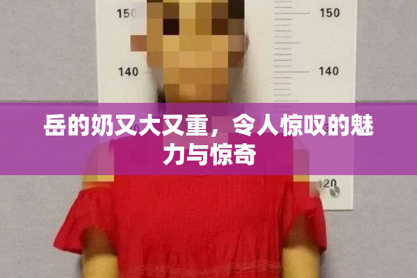 岳的奶又大又重，令人惊叹的魅力与惊奇