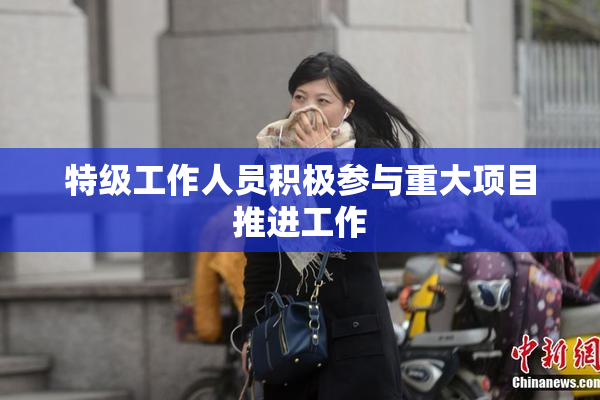 特级工作人员积极参与重大项目推进工作