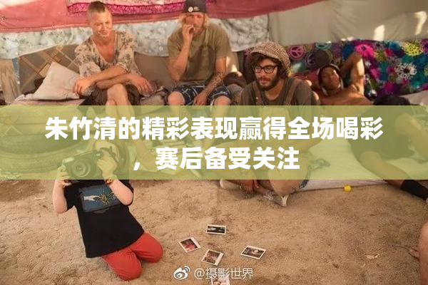 朱竹清的精彩表现赢得全场喝彩，赛后备受关注