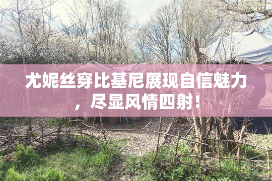 尤妮丝穿比基尼展现自信魅力，尽显风情四射！