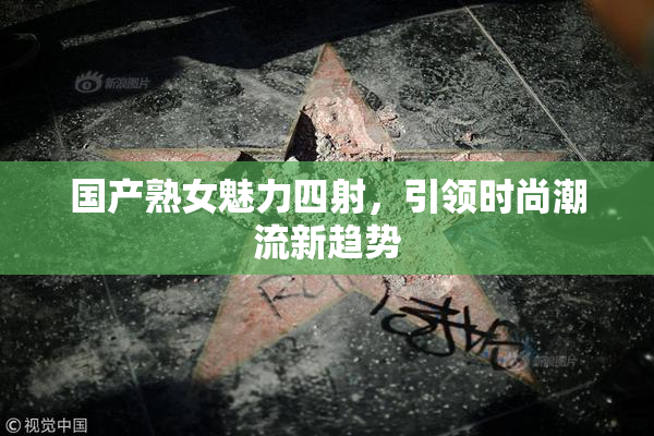 国产熟女魅力四射，引领时尚潮流新趋势