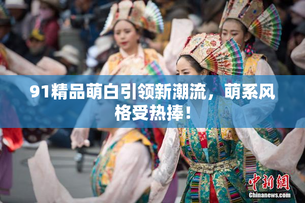 91精品萌白引领新潮流，萌系风格受热捧！