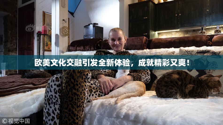 欧美文化交融引发全新体验，成就精彩又爽！
